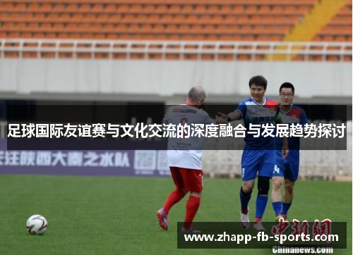 足球国际友谊赛与文化交流的深度融合与发展趋势探讨