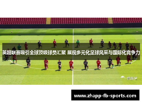 英超联赛吸引全球顶级球员汇聚 展现多元化足球风采与国际化竞争力