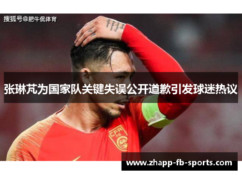 张琳芃为国家队关键失误公开道歉引发球迷热议 张琳芃为国家队关键失误公开道歉引发球迷热议