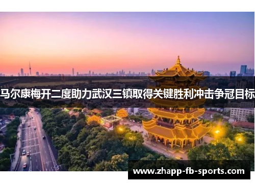马尔康梅开二度助力武汉三镇取得关键胜利冲击争冠目标 马尔康梅开二度助力武汉三镇取得关键胜利冲击争冠目标